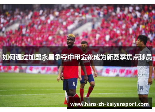 如何通过加盟永昌争夺中甲金靴成为新赛季焦点球员 如何通过加盟永昌争夺中甲金靴成为新赛季焦点球员