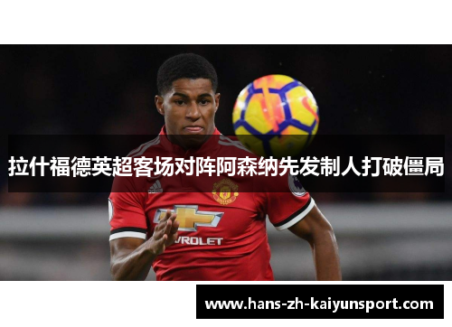 拉什福德英超客场对阵阿森纳先发制人打破僵局